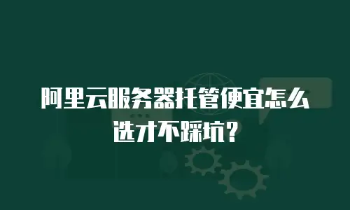 阿里云服务器托管便宜怎么选才不踩坑？