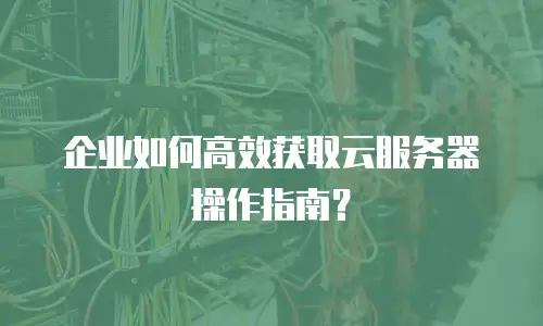 企业如何高效获取云服务器操作指南？