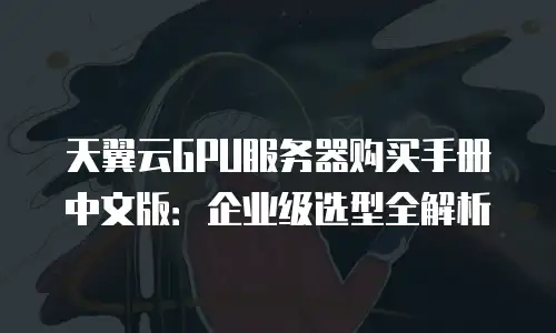 天翼云GPU服务器购买手册中文版：企业级选型全解析