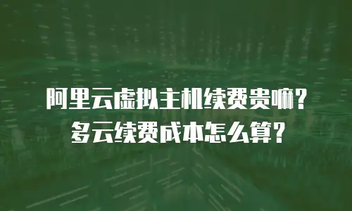 阿里云虚拟主机续费贵嘛？多云续费成本怎么算？