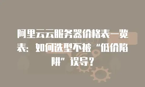 阿里云云服务器价格表一览表：如何选型不被&ldquo;低价陷阱&rdquo;误导？