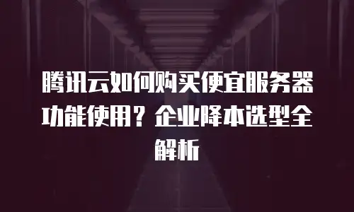腾讯云如何购买便宜服务器功能使用？企业降本选型全解析