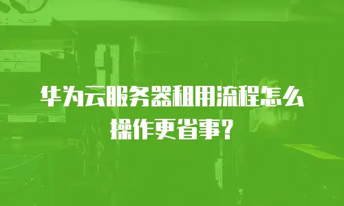 华为云服务器租用流程怎么操作更省事？