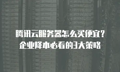 腾讯云服务器怎么买便宜？企业降本必看的3大策略