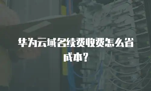 华为云域名续费收费怎么省成本？