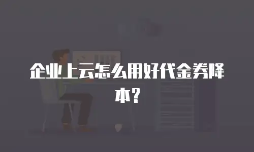 企业上云怎么用好代金券降本？