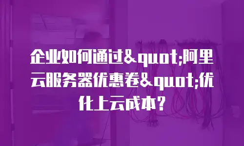 企业如何通过"阿里云服务器优惠卷"优化上云成本？
