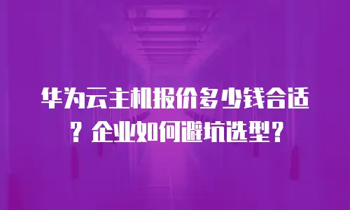 华为云主机报价多少钱合适？企业如何避坑选型？