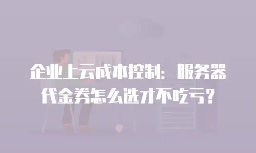 企业上云成本控制：服务器代金券怎么选才不吃亏？