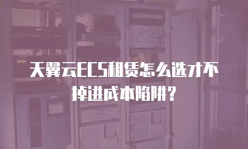 天翼云ECS租赁怎么选才不掉进成本陷阱？