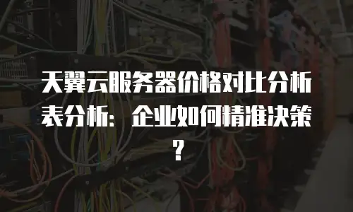 天翼云服务器价格对比分析表分析：企业如何精准决策？