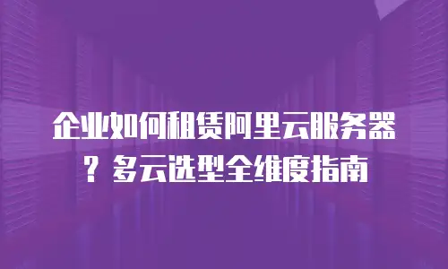 企业如何租赁阿里云服务器？多云选型全维度指南