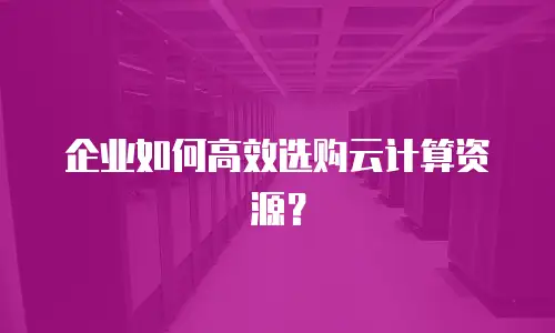 企业如何高效选购云计算资源？