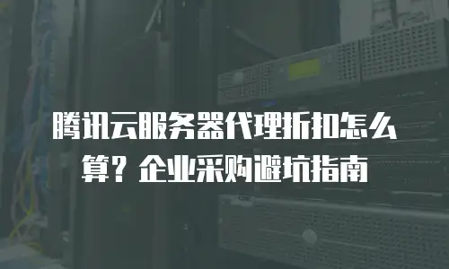 腾讯云服务器代理折扣怎么算？企业采购避坑指南