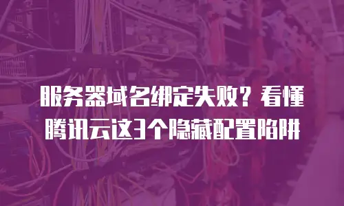 服务器域名绑定失败？看懂腾讯云这3个隐藏配置陷阱