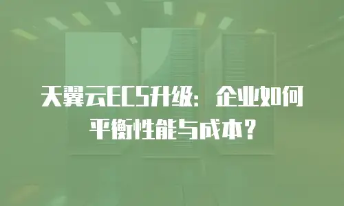 天翼云ECS升级：企业如何平衡性能与成本？