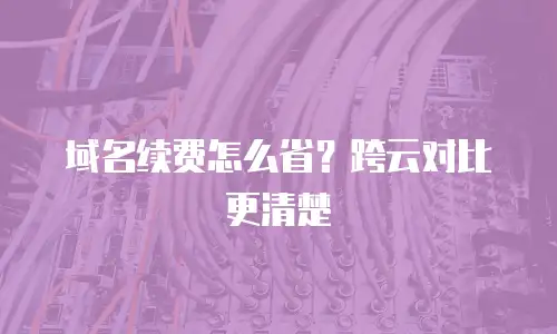 域名续费怎么省？跨云对比更清楚