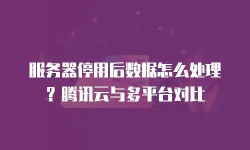 服务器停用后数据怎么处理？腾讯云与多平台对比