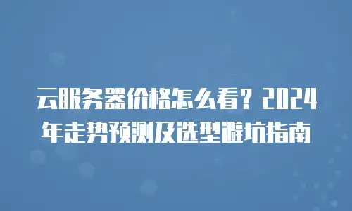 云服务器价格怎么看？2024年走势预测及选型避坑指南
