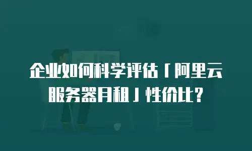 企业如何科学评估「阿里云服务器月租」性价比？