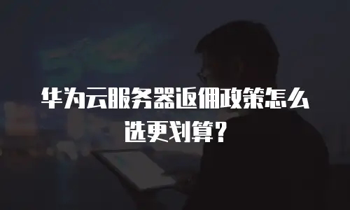 华为云服务器返佣政策怎么选更划算？