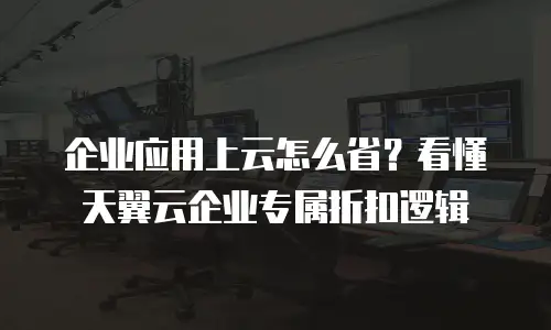 企业应用上云怎么省？看懂天翼云企业专属折扣逻辑