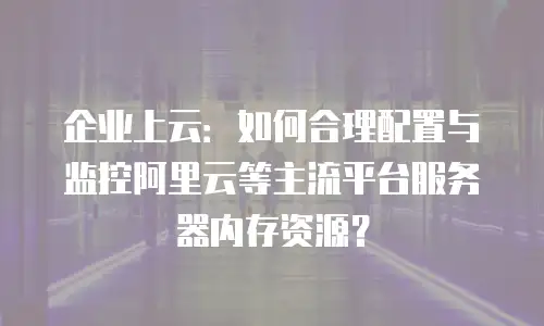 企业上云：如何合理配置与监控阿里云等主流平台服务器内存资源？