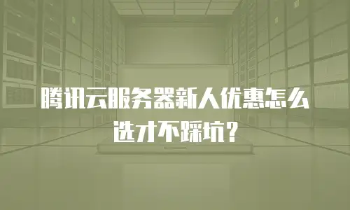 腾讯云服务器新人优惠怎么选才不踩坑？