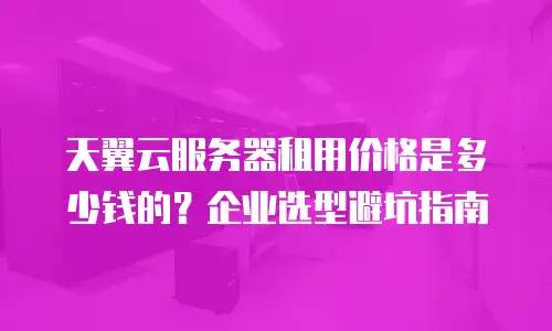 天翼云服务器租用价格是多少钱的？企业选型避坑指南