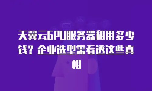 天翼云GPU服务器租用多少钱？企业选型需看透这些真相