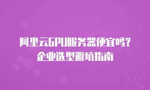 阿里云GPU服务器便宜吗？企业选型避坑指南