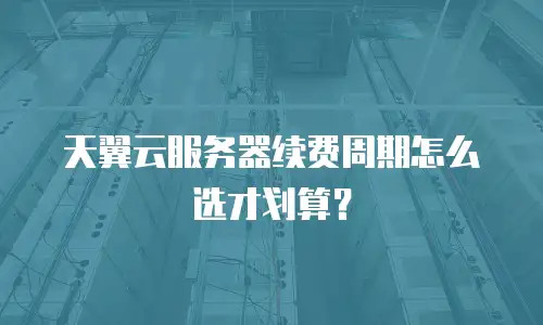 天翼云服务器续费周期怎么选才划算？