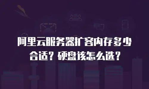 阿里云服务器扩容内存多少合适？硬盘该怎么选？