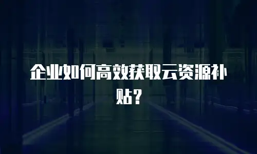 企业如何高效获取云资源补贴？