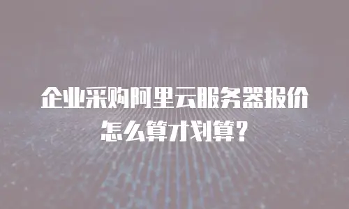 企业采购阿里云服务器报价怎么算才划算？