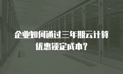 企业如何通过三年期云计算优惠锁定成本？