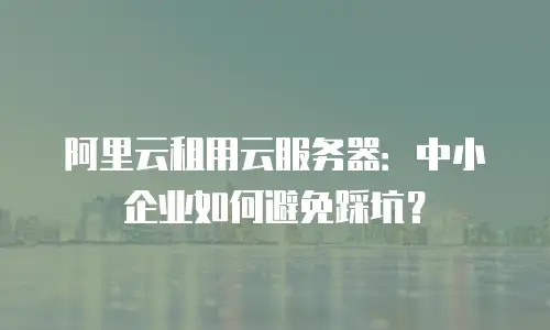 阿里云租用云服务器：中小企业如何避免踩坑？