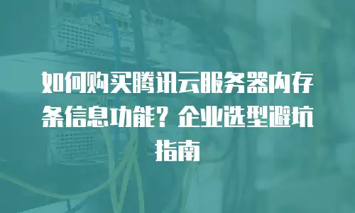如何购买腾讯云服务器内存条信息功能？企业选型避坑指南