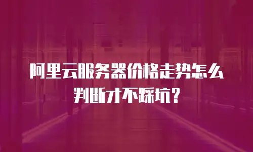 阿里云服务器价格走势怎么判断才不踩坑？