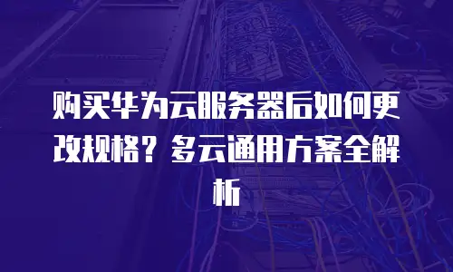 购买华为云服务器后如何更改规格？多云通用方案全解析