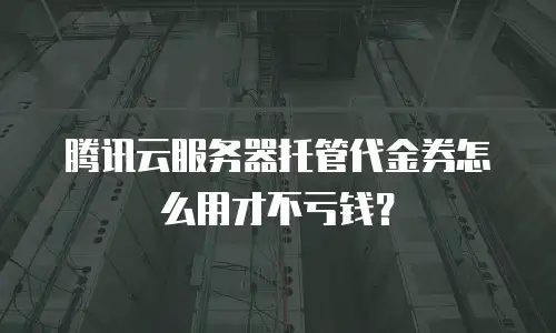 腾讯云服务器托管代金券怎么用才不亏钱？