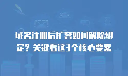 域名注册后扩容如何解除绑定？关键看这3个核心要素
