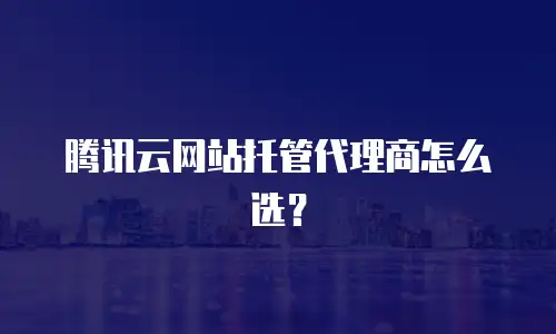 腾讯云网站托管代理商怎么选？