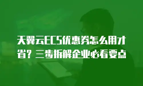 天翼云ECS优惠券怎么用才省？三步拆解企业必看要点