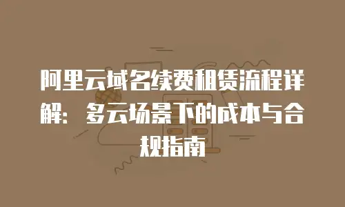 阿里云域名续费租赁流程详解：多云场景下的成本与合规指南