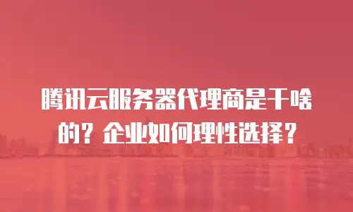 腾讯云服务器代理商是干啥的？企业如何理性选择？