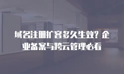 域名注册扩容多久生效？企业备案与跨云管理必看