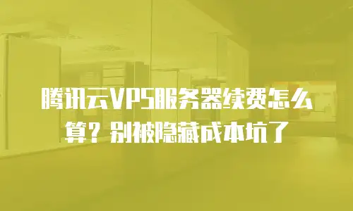 腾讯云VPS服务器续费怎么算？别被隐藏成本坑了