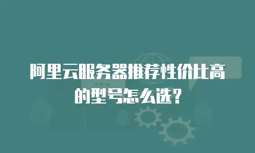 阿里云服务器推荐性价比高的型号怎么选？