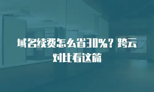 域名续费怎么省30%？跨云对比看这篇
